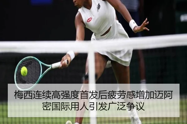 梅西连续高强度首发后疲劳感增加迈阿密国际用人引发广泛争议